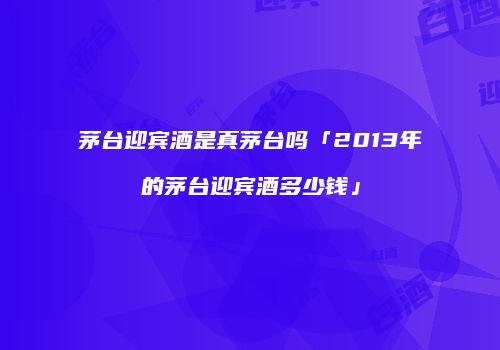茅台迎宾酒是真茅台吗「2013年的茅台迎宾酒多少钱」