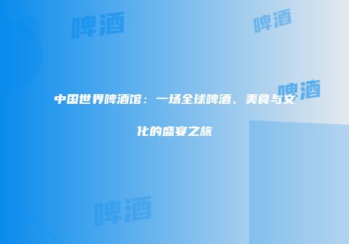 中国世界啤酒馆：一场全球啤酒、美食与文化的盛宴之旅