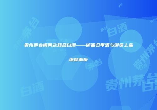 贵州茅台镇两款知名白酒——御酱归甲酒与御贡上品深度解析