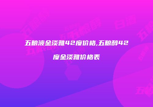 五粮液金淡雅42度价格,五粮醇42度金淡雅价格表