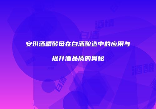 安琪酒精酵母在白酒酿造中的应用与提升酒品质的奥秘