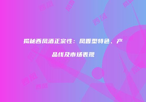 揭秘西凤酒正宗性：凤香型特色、产品线及市场表现