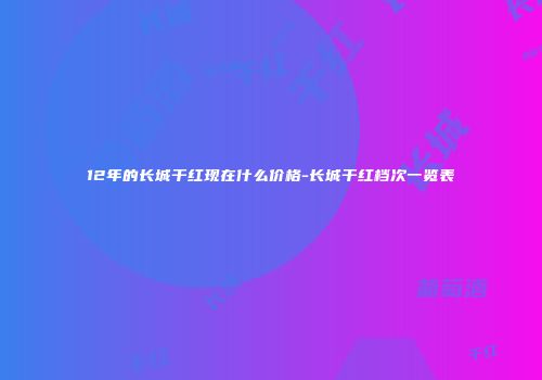 12年的长城干红现在什么价格-长城干红档次一览表