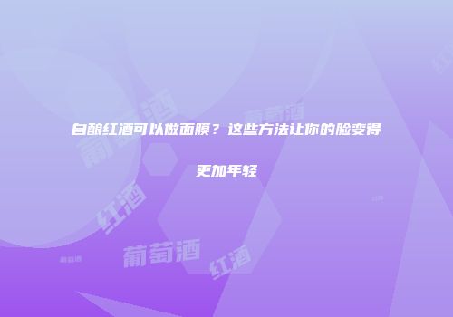 自酿红酒可以做面膜？这些方法让你的脸变得更加年轻