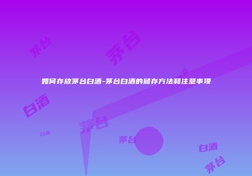 如何存放茅台白酒-茅台白酒的储存方法和注意事项