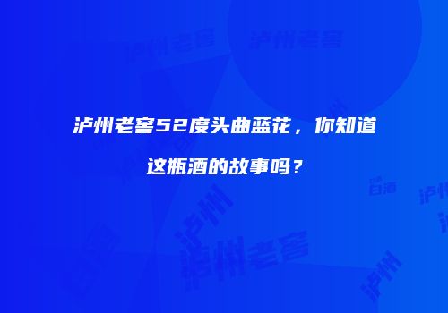 泸州老窖52度头曲蓝花，你知道这瓶酒的故事吗？
