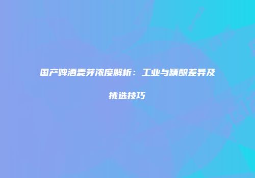 国产啤酒麦芽浓度解析：工业与精酿差异及挑选技巧