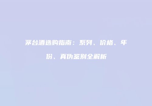 茅台酒选购指南：系列、价格、年份、真伪鉴别全解析