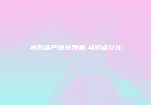 马奶酒产地在哪里,马奶酒文化