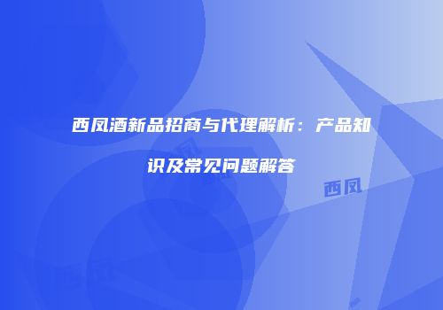 西凤酒新品招商与代理解析：产品知识及常见问题解答