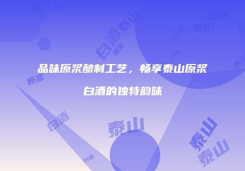 品味原浆酿制工艺，畅享泰山原浆白酒的独特韵味