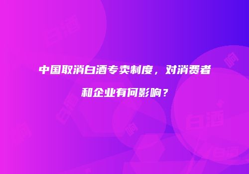 中国取消白酒专卖制度，对消费者和企业有何影响？