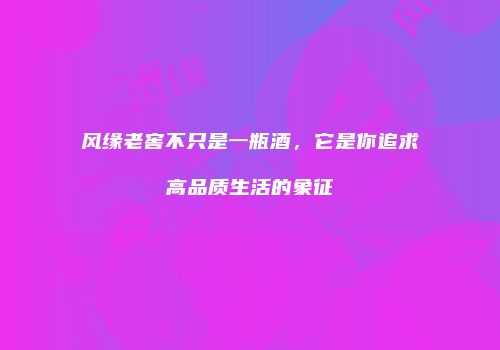 风缘老窖不只是一瓶酒，它是你追求高品质生活的象征