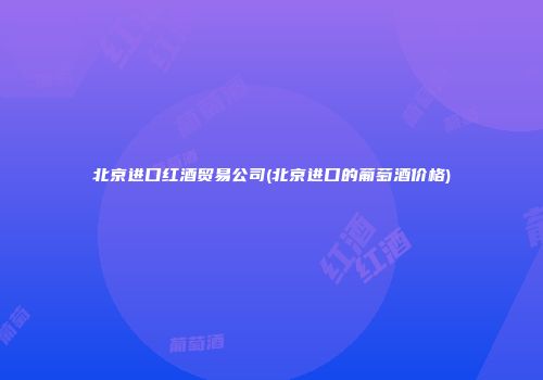 北京进口红酒贸易公司(北京进口的葡萄酒价格)