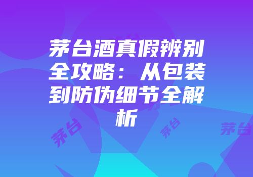 茅台酒真假辨别全攻略：从包装到防伪细节全解析