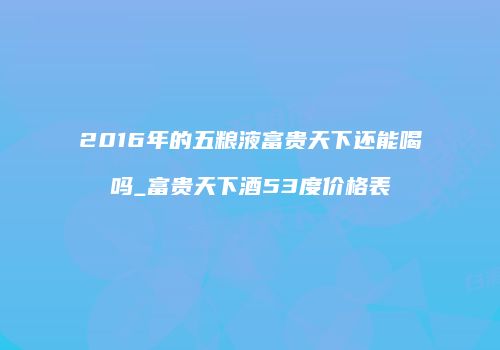2016年的五粮液富贵天下还能喝吗_富贵天下酒53度价格表