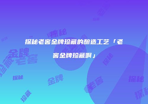 探秘老窖金牌珍藏的酿造工艺「老窖金牌珍藏啊」