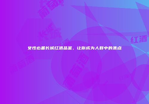 女性必备长城红酒品鉴，让你成为人群中的焦点