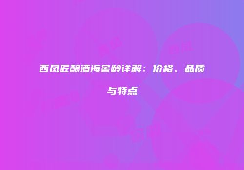 西凤匠酿酒海窖龄详解：价格、品质与特点