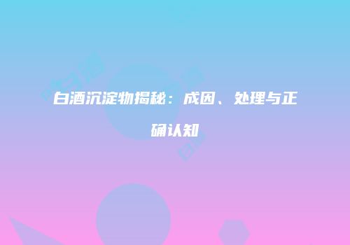 白酒沉淀物揭秘：成因、处理与正确认知