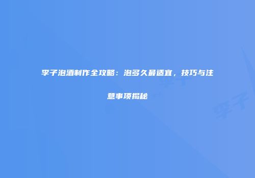 李子泡酒制作全攻略：泡多久最适宜，技巧与注意事项揭秘