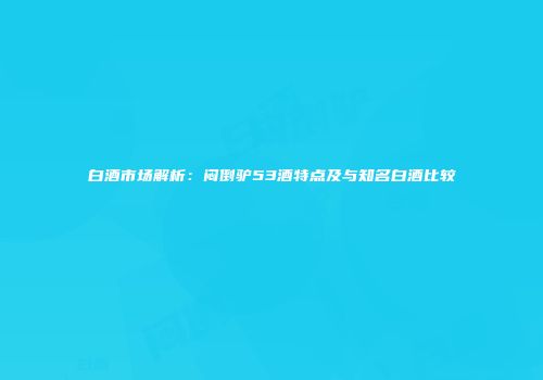 白酒市场解析：闷倒驴53酒特点及与知名白酒比较