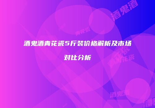 酒鬼酒青花瓷5斤装价格解析及市场对比分析