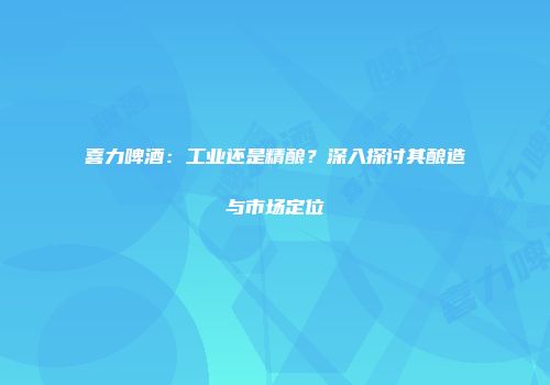 喜力啤酒：工业还是精酿？深入探讨其酿造与市场定位