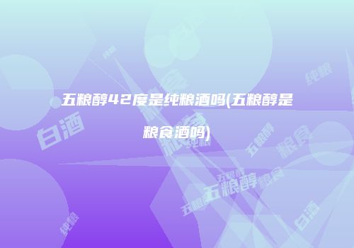 五粮醇42度是纯粮酒吗(五粮醇是粮食酒吗)