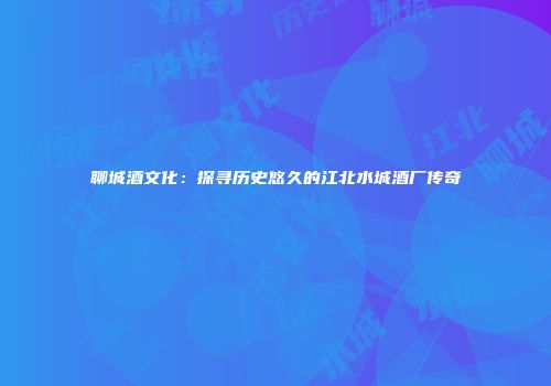 聊城酒文化：探寻历史悠久的江北水城酒厂传奇