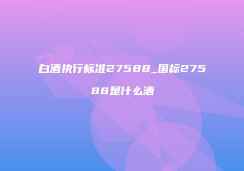 白酒执行标准27588_国标27588是什么酒