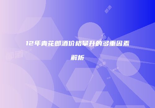 12年青花郎酒价格攀升的多重因素解析