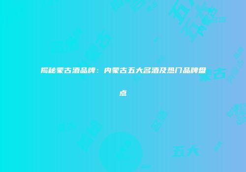 揭秘蒙古酒品牌：内蒙古五大名酒及热门品牌盘点