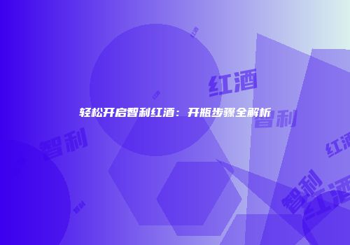 轻松开启智利红酒：开瓶步骤全解析