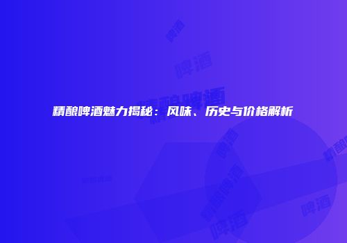 精酿啤酒魅力揭秘：风味、历史与价格解析