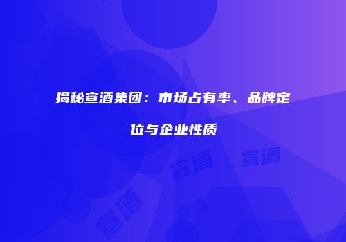 揭秘宣酒集团：市场占有率、品牌定位与企业性质