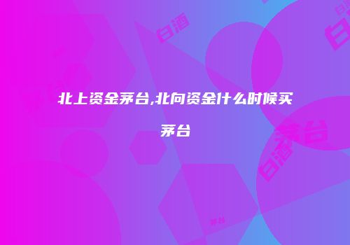 北上资金茅台,北向资金什么时候买茅台