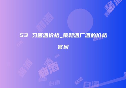 53 习酱酒价格_荣和酒厂酒的价格官网