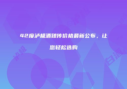 42度泸极酒臻传价格最新公布，让您轻松选购