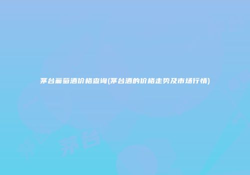 茅台葡萄酒价格查询(茅台酒的价格走势及市场行情)