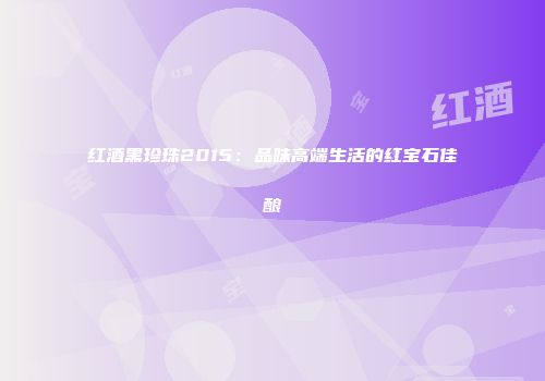 红酒黑珍珠2015：品味高端生活的红宝石佳酿