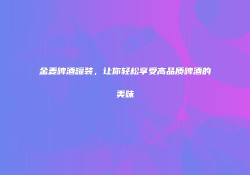金麦啤酒罐装，让你轻松享受高品质啤酒的美味