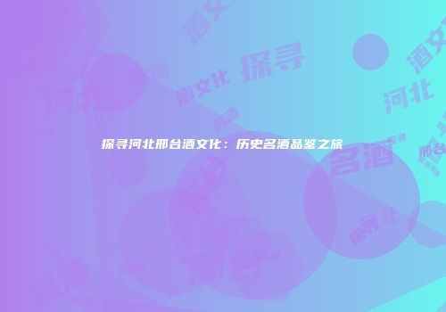 探寻河北邢台酒文化：历史名酒品鉴之旅