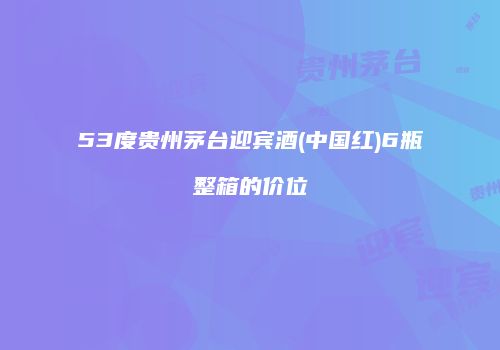 53度贵州茅台迎宾酒(中国红)6瓶整箱的价位