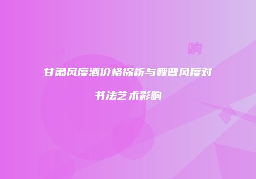 甘肃风度酒价格探析与魏晋风度对书法艺术影响