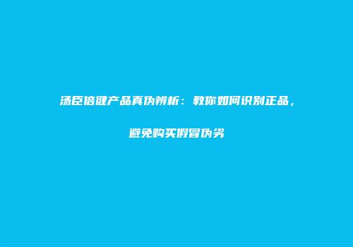 汤臣倍健产品真伪辨析：教你如何识别正品，避免购买假冒伪劣