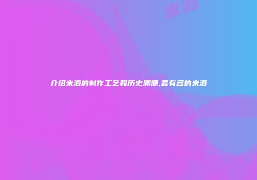 介绍米酒的制作工艺和历史渊源,最有名的米酒