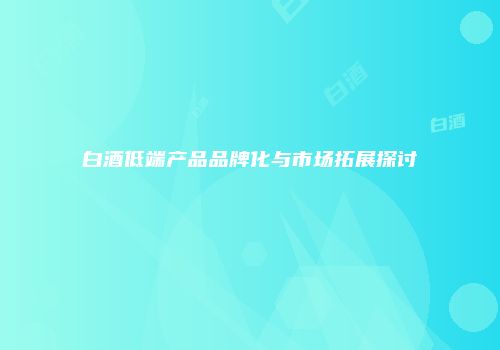 白酒低端产品品牌化与市场拓展探讨