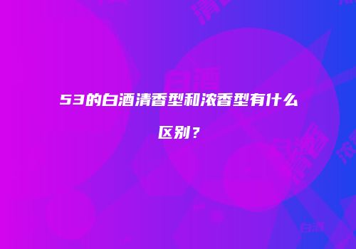 53的白酒清香型和浓香型有什么区别？