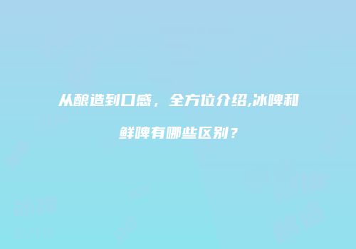 从酿造到口感，全方位介绍,冰啤和鲜啤有哪些区别？